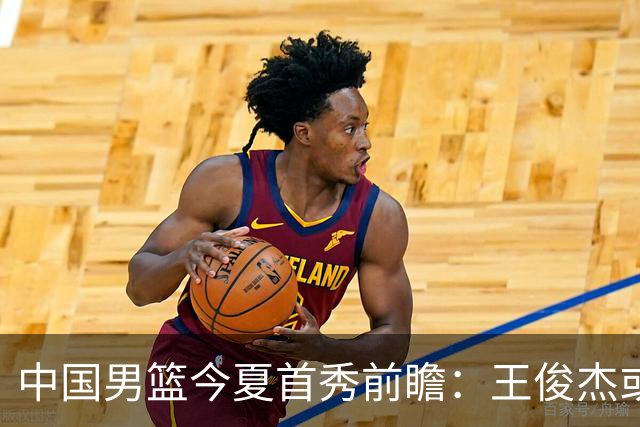 中国男篮今夏首秀前瞻：王俊杰或领衔超新星亮相 徐昕有望首进国家队