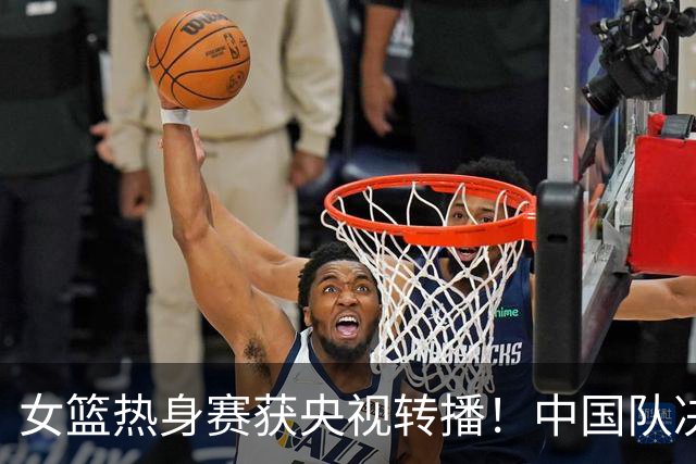 女篮热身赛获央视转播！中国队决战世界第8：张子宇领衔韩旭缺席