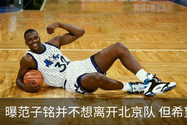 曝范子铭并不想离开北京队 但希望有球打不想待废