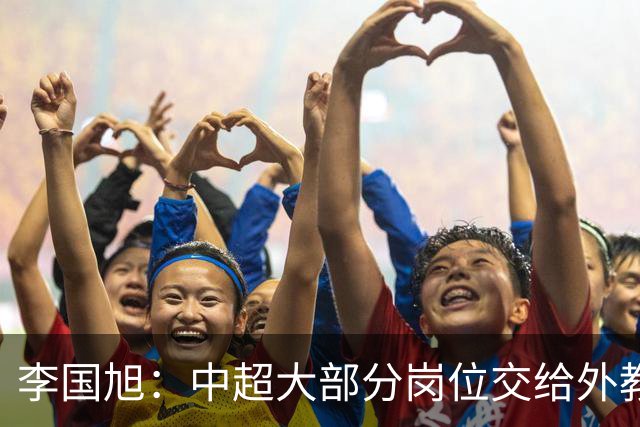 李国旭：中超大部分岗位交给外教世界少有，本土教练最需的是信任