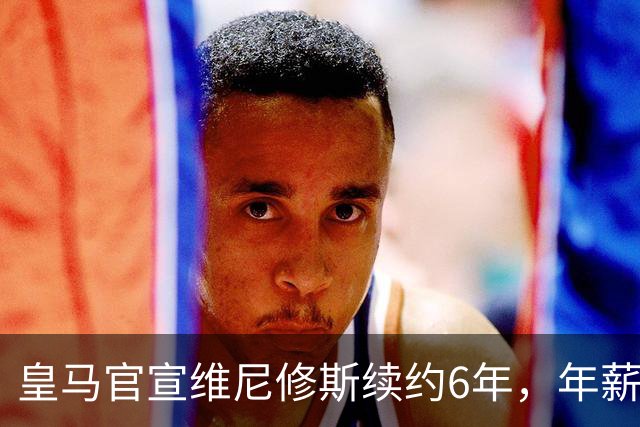 皇马官宣维尼修斯续约6年，年薪比姆巴佩低600万